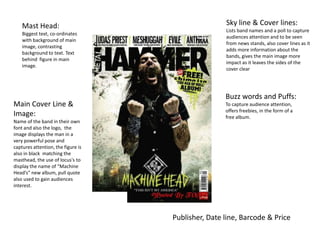 Mast Head:                                      Sky line & Cover lines:
                                                    Lists band names and a poll to capture
    Biggest text, co-ordinates
                                                    audiences attention and to be seen
    with background of main
                                                    from news stands, also cover lines as it
    image, contrasting
                                                    adds more information about the
    background to text. Text
                                                    bands, gives the main image more
    behind figure in main
                                                    impact as it leaves the sides of the
    image.
                                                    cover clear




                                                    Buzz words and Puffs:
Main Cover Line &                                   To capture audience attention,
                                                    offers freebies, in the form of a
Image:                                              free album.
Name of the band in their own
font and also the logo, the
image displays the man in a
very powerful pose and
captures attention, the figure is
also in black matching the
masthead, the use of locus's to
display the name of “Machine
Head’s” new album, pull quote
also used to gain audiences
interest.




                                    Publisher, Date line, Barcode & Price
 
