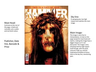 Sky line:
                            A saying/quote, has high
                            impact and matches the main
Mast Head:                  image.
Contrasts to the rest of
the page, is bold and
noticable, yet a subtle
and not harsh colour.
                           Main Image:
                           The image is very free to
                           interpretation, no text on the
                           page except for mast head and
Publisher, Date            skyline, making the image have a
                           bigger impact as it’s not
line, Barcode &            distracted. The image is very
Price                      shocking and has high impact
                           itself though, with the thick
                           costume make up, and the
                           implication/imitation of Jesus,
                           links to the sky line, mentioning
                           pain.
 