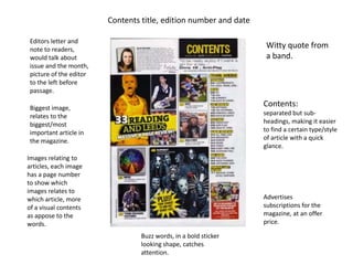 Contents title, edition number and date

 Editors letter and
 note to readers,
                                                                    Witty quote from
 would talk about                                                   a band.
 issue and the month,
 picture of the editor
 to the left before
 passage.

 Biggest image,
                                                                   Contents:
 relates to the                                                    separated but sub-
 biggest/most                                                      headings, making it easier
 important article in                                              to find a certain type/style
 the magazine.                                                     of article with a quick
                                                                   glance.
Images relating to
articles, each image
has a page number
to show which
images relates to
which article, more                                                Advertises
of a visual contents                                               subscriptions for the
as appose to the                                                   magazine, at an offer
words.                                                             price.

                                  Buzz words, in a bold sticker
                                  looking shape, catches
                                  attention.
 