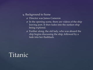  Background to Scene
 Director was James Cameron
 In the opening scene, there are videos of the ship
leaving port. It then fades into the sunken ship
being explored.
 Further along, the old lady, who was aboard the
ship begins discussing the ship, followed by a
fade into her flashback.
Titanic
 