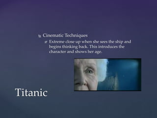  Cinematic Techniques
 Extreme close up when she sees the ship and
begins thinking back. This introduces the
character and shows her age.
Titanic
 