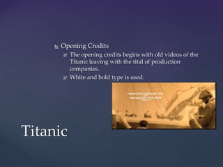  Opening Credits
 The opening credits begins with old videos of the
Titanic leaving with the tital of production
companies.
 White and bold type is used.
Titanic
 
