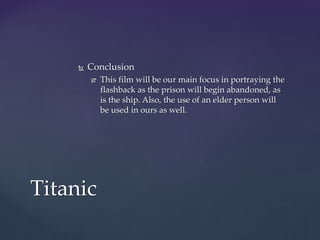  Conclusion
 This film will be our main focus in portraying the
flashback as the prison will begin abandoned, as
is the ship. Also, the use of an elder person will
be used in ours as well.
Titanic
 