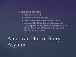  Background to Scene
 Season 2, Episode 1
 Director is Bradley Buecker
 In this scene, a newly wed couple is at an
abandoned building. The opening scene takes
place in present time, and is then presented with
a flashback. It also introduces to the audience
that this is a scary show.
American Horror Story-
Asylum
 