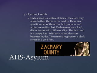  Opening Credits
 Each season is a different theme; therefore they
relate to their theme in the credits. There is no
specific order of the actors, but producer and
writer are written last. Each season has a loud,
distinct score with different clips. The font used
is a creepy font. With each name, the score
becomes louder. The names are given on a black
screen in a gold font.
AHS-Asylum
 