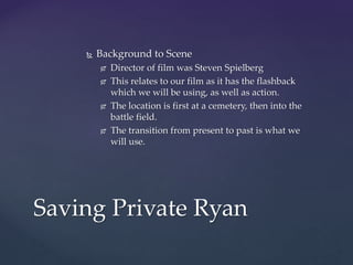  Background to Scene
 Director of film was Steven Spielberg
 This relates to our film as it has the flashback
which we will be using, as well as action.
 The location is first at a cemetery, then into the
battle field.
 The transition from present to past is what we
will use.
Saving Private Ryan
 