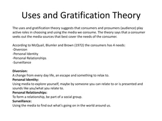 Uses and Gratification Theory
The uses and gratification theory suggests that consumers and prosumers (audience) play
active roles in choosing and using the media we consume. The theory says that a consumer
seeks out the media sources that best cover the needs of the consumer.

According to McQuail, Blumler and Brown (1972) the consumers has 4 needs:
-Diversion
-Personal Identity
-Personal Relationships
-Surveillance

Diversion:
A change from every day life, an escape and something to relax to.
Personal Identity:
Using media to explore yourself, maybe by someone you can relate to or is presented and
sounds like you/what you relate to.
Personal Relationships:
To form a relationship, be part of a social group.
Surveillance:
Using the media to find out what's going on in the world around us.
 