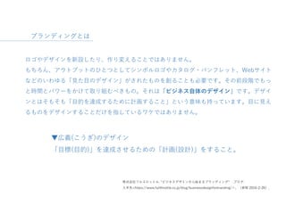 ロゴやデザインを新設したり、作り変えることではありません。
もちろん、アウトプットのひとつとしてシンボルロゴやカタログ・パンフレット、Webサイト
などのいわゆる「見た目のデザイン」がされたものを創ることも必要です。その前段階でもっ
と時間とパワーをかけて取り組むべきもの。それは「ビジネス自体のデザイン」です。デザイ
ンとはそもそも「目的を達成するために計画すること」という意味も持っています。目に見え
るものをデザインすることだけを指しているワケではありません。
▼広義(こうぎ)のデザイン
「目標(目的)」を達成させるための「計画(設計)」をすること。
株式会社フルスロットル. “ビジネスデザインから始まるブランディング“ .ブログ.
入手先<https://www.fullthrottle.co.jp/blog/businessdesignforbranding/＞、（参照 2016-2-26）.
ブランディングとは
 
