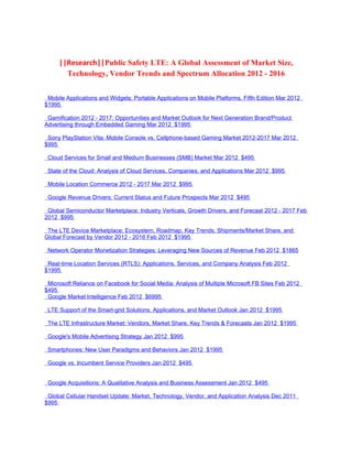 ||Research||Public Safety LTE: A Global Assessment of Market Size,
       Technology, Vendor Trends and Spectrum Allocation 2012 - 2016


 Mobile Applications and Widgets: Portable Applications on Mobile Platforms, Fifth Edition Mar 2012
$1995

 Gamification 2012 - 2017: Opportunities and Market Outlook for Next Generation Brand/Product
Advertising through Embedded Gaming Mar 2012 $1995

 Sony PlayStation Vita: Mobile Console vs. Cellphone-based Gaming Market 2012-2017 Mar 2012
$995

 Cloud Services for Small and Medium Businesses (SMB) Market Mar 2012 $495

 State of the Cloud: Analysis of Cloud Services, Companies, and Applications Mar 2012 $995

 Mobile Location Commerce 2012 - 2017 Mar 2012 $995

 Google Revenue Drivers: Current Status and Future Prospects Mar 2012 $495

 Global Semiconductor Marketplace: Industry Verticals, Growth Drivers, and Forecast 2012 - 2017 Feb
2012 $995

 The LTE Device Marketplace: Ecosystem, Roadmap, Key Trends, Shipments/Market Share, and
Global Forecast by Vendor 2012 - 2016 Feb 2012 $1995

 Network Operator Monetization Strategies: Leveraging New Sources of Revenue Feb 2012 $1865

 Real-time Location Services (RTLS): Applications, Services, and Company Analysis Feb 2012
$1995

 Microsoft Reliance on Facebook for Social Media: Analysis of Multiple Microsoft FB Sites Feb 2012
$495
 Google Market Intelligence Feb 2012 $6995

 LTE Support of the Smart-grid Solutions, Applications, and Market Outlook Jan 2012 $1995

 The LTE Infrastructure Market: Vendors, Market Share, Key Trends & Forecasts Jan 2012 $1995

 Google's Mobile Advertising Strategy Jan 2012 $995

 Smartphones: New User Paradigms and Behaviors Jan 2012 $1995

 Google vs. Incumbent Service Providers Jan 2012 $495


 Google Acquisitions: A Qualitative Analysis and Business Assessment Jan 2012 $495

 Global Cellular Handset Update: Market, Technology, Vendor, and Application Analysis Dec 2011
$995
 