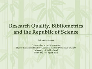 Research Quality, Bibliometrics
and the Republic of Science
Michael A Peters
Presentation at the Symposium
Higher Education: Quality Assurance Widens Democracy or Not?
University of Stellenbosch
Thursday 10 August, 2006
 