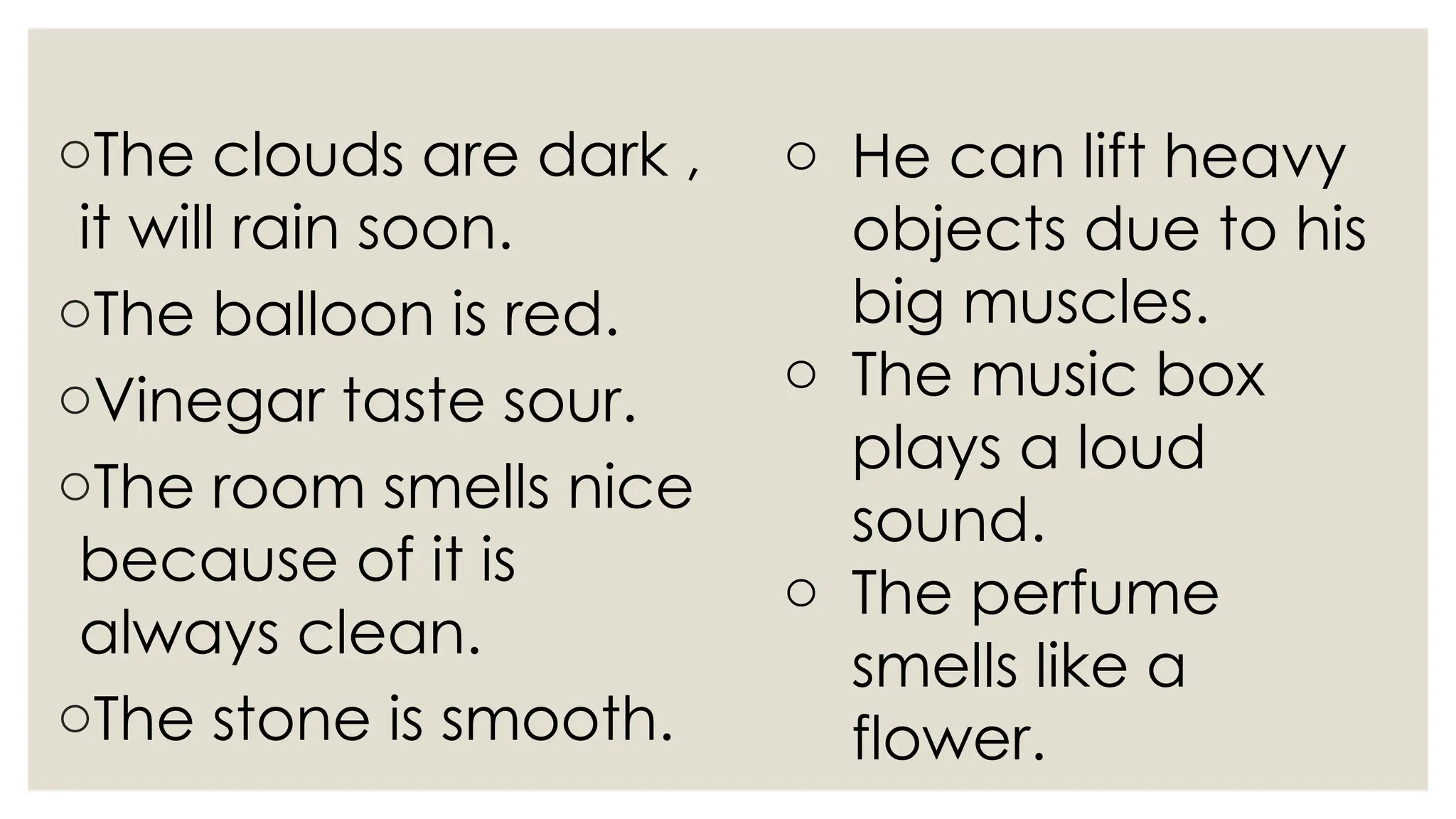 oThe clouds are dark ,
it will rain soon.
oThe balloon is red.
oVinegar taste sour.
oThe room smells nice
because of it is
always clean.
oThe stone is smooth.
o He can lift heavy
objects due to his
big muscles.
o The music box
plays a loud
sound.
o The perfume
smells like a
flower.
 