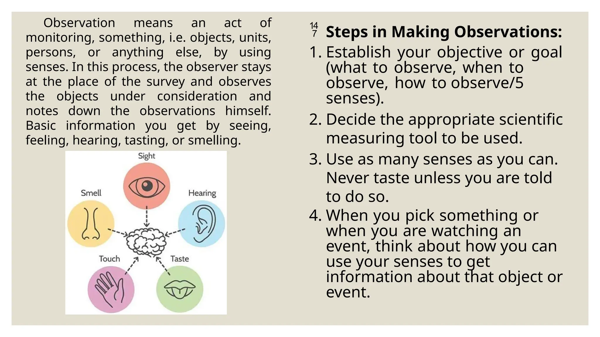 Observation means an act of
monitoring, something, i.e. objects, units,
persons, or anything else, by using
senses. In this process, the observer stays
at the place of the survey and observes
the objects under consideration and
notes down the observations himself.
Basic information you get by seeing,
feeling, hearing, tasting, or smelling.
 Steps in Making Observations:
1. Establish your objective or goal
(what to observe, when to
observe, how to observe/5
senses).
2. Decide the appropriate scientific
measuring tool to be used.
3. Use as many senses as you can.
Never taste unless you are told
to do so.
4. When you pick something or
when you are watching an
event, think about how you can
use your senses to get
information about that object or
event.
 