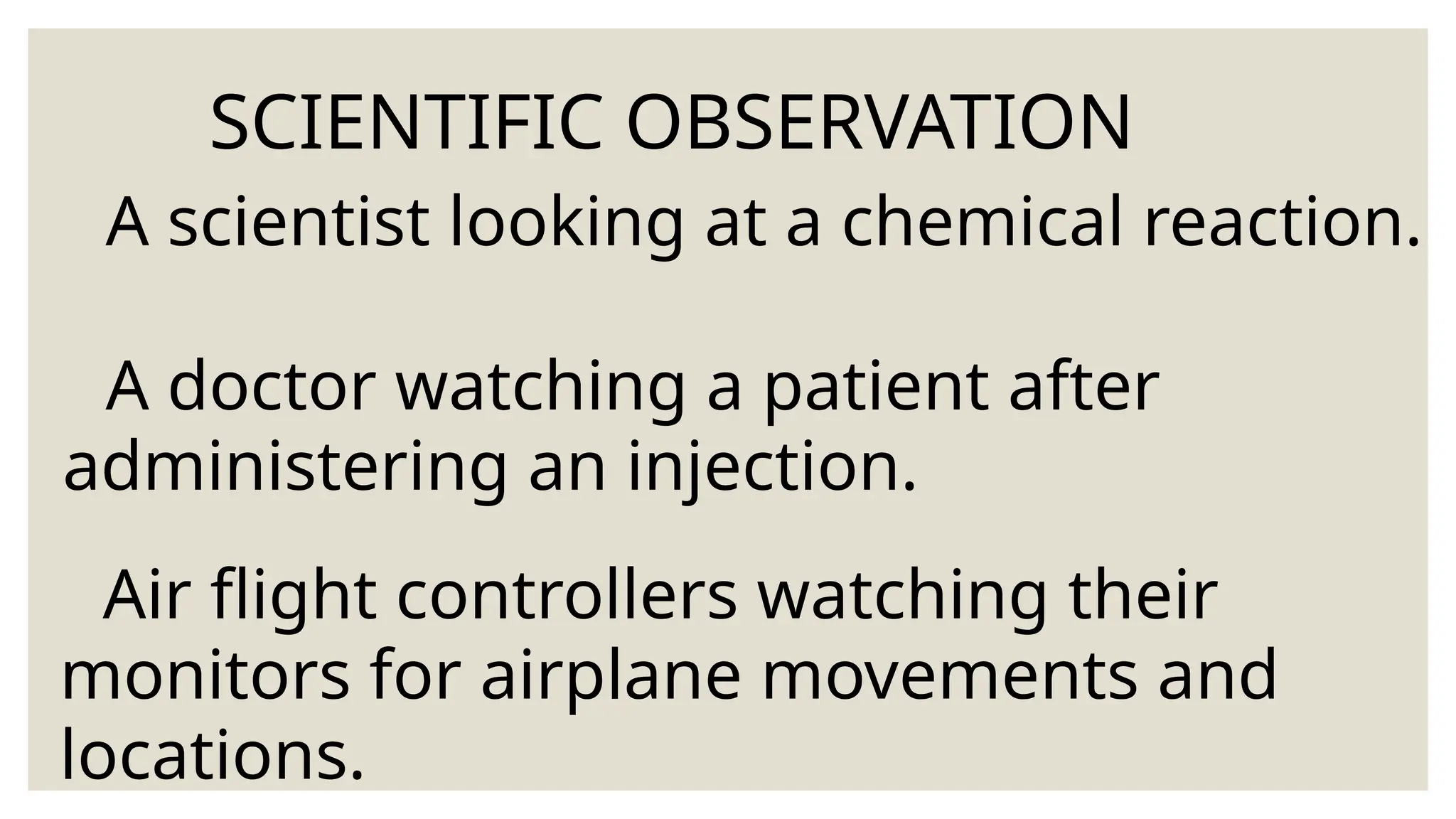 SCIENTIFIC OBSERVATION
A scientist looking at a chemical reaction.
A doctor watching a patient after
administering an injection.
Air flight controllers watching their
monitors for airplane movements and
locations.
 