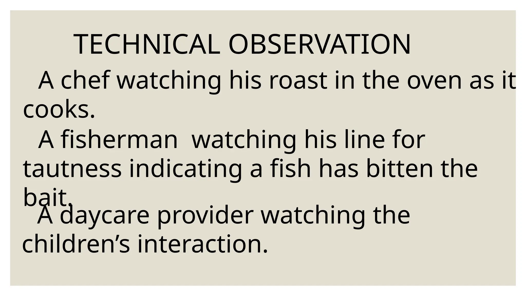 TECHNICAL OBSERVATION
A chef watching his roast in the oven as it
cooks.
A fisherman watching his line for
tautness indicating a fish has bitten the
bait.
A daycare provider watching the
children’s interaction.
 