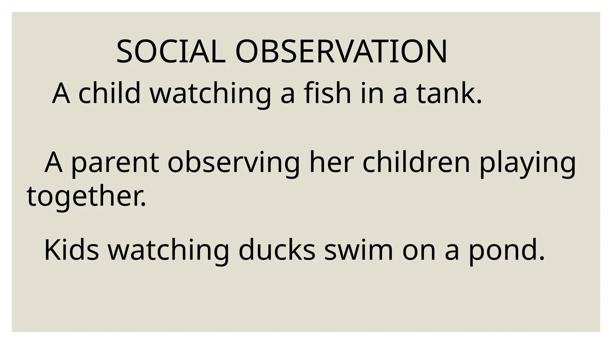 SOCIAL OBSERVATION
A child watching a fish in a tank.
A parent observing her children playing
together.
Kids watching ducks swim on a pond.
 