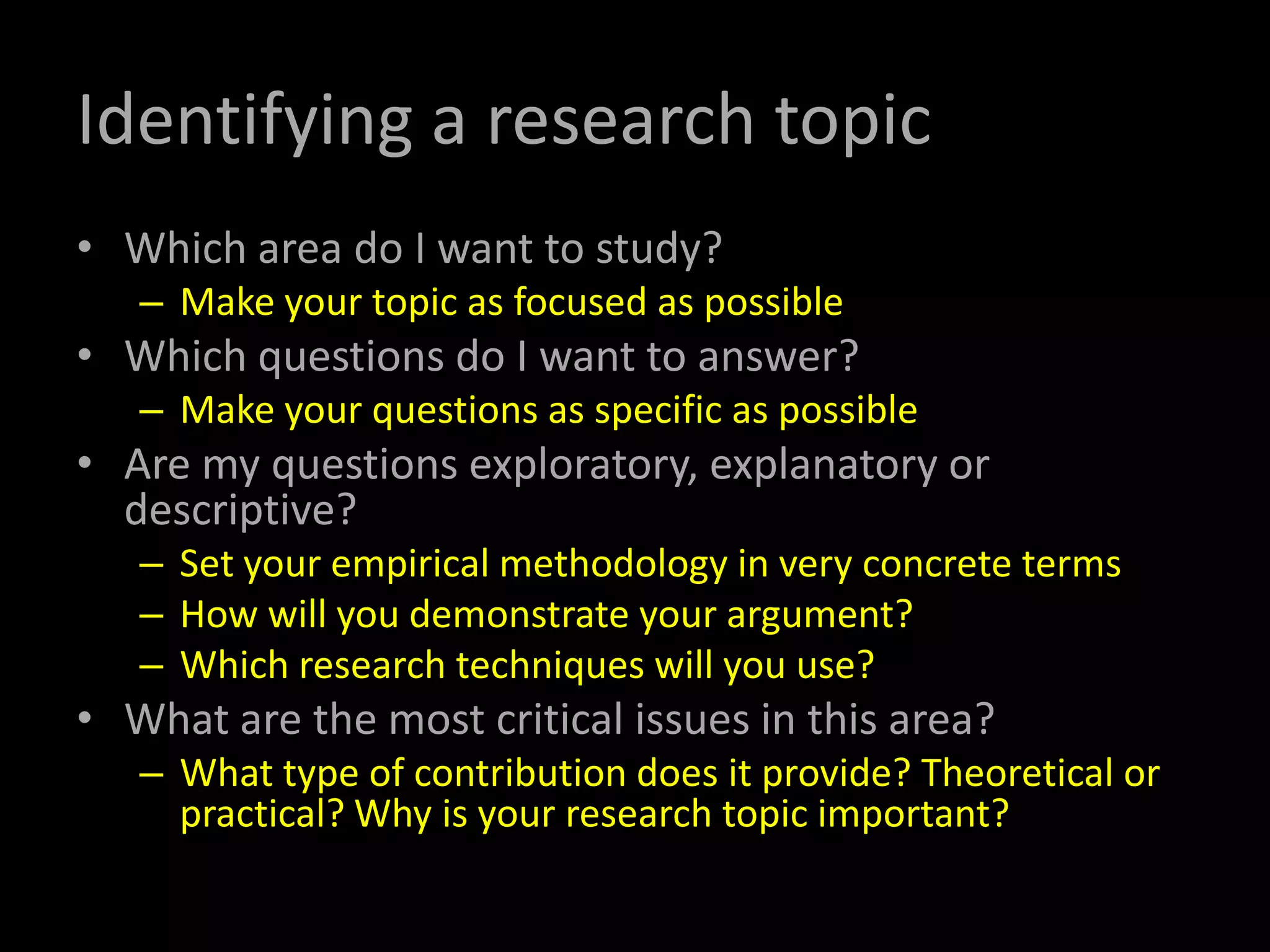 Identifying a research topic
• Which area do I want to study?
– Make your topic as focused as possible
• Which questions do I want to answer?
– Make your questions as specific as possible
• Are my questions exploratory, explanatory or
descriptive?
– Set your empirical methodology in very concrete terms
– How will you demonstrate your argument?
– Which research techniques will you use?
• What are the most critical issues in this area?
– What type of contribution does it provide? Theoretical or
practical? Why is your research topic important?
 