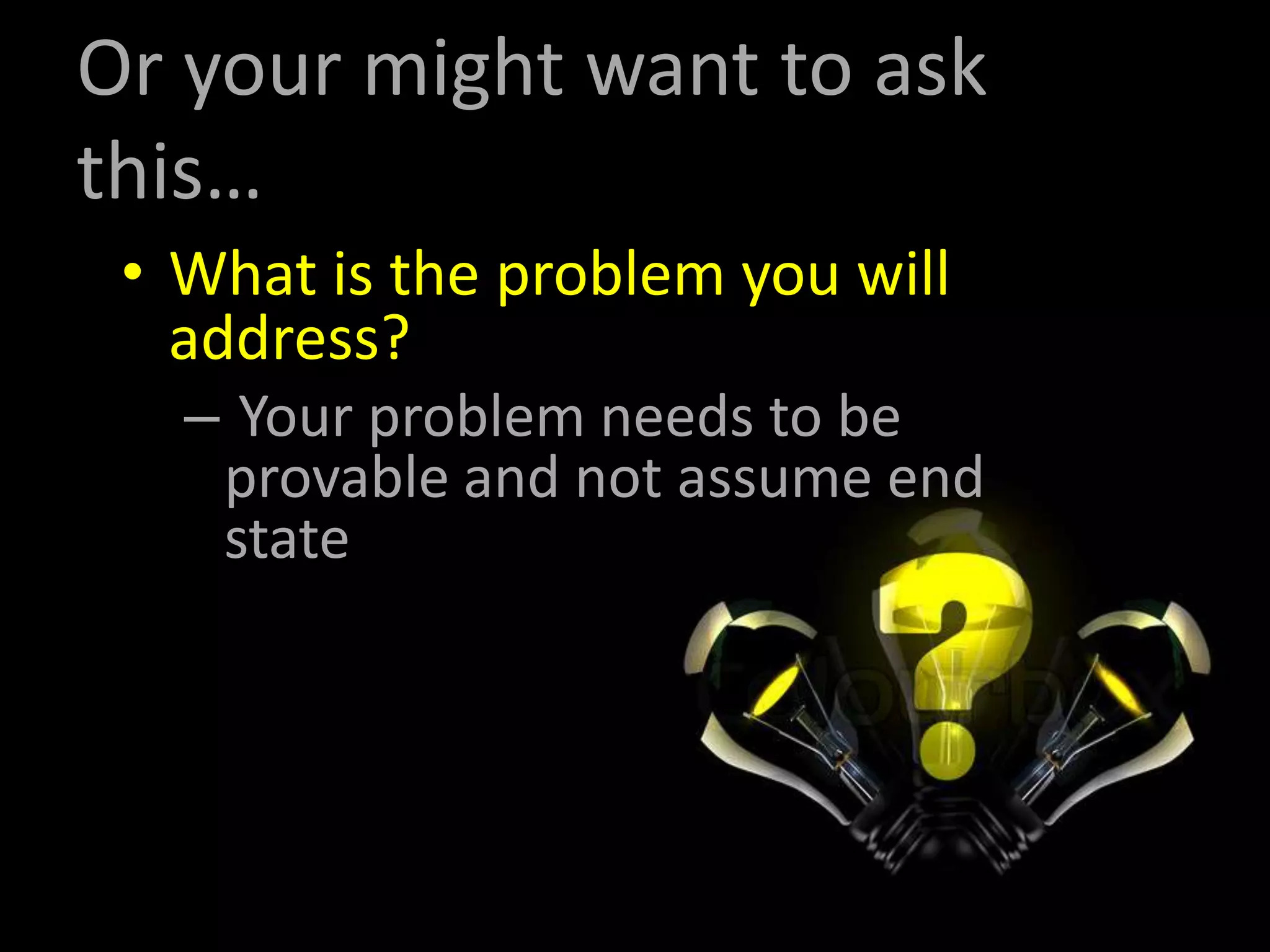 Or your might want to ask
this…
• What is the problem you will
address?
– Your problem needs to be
provable and not assume end
state
 