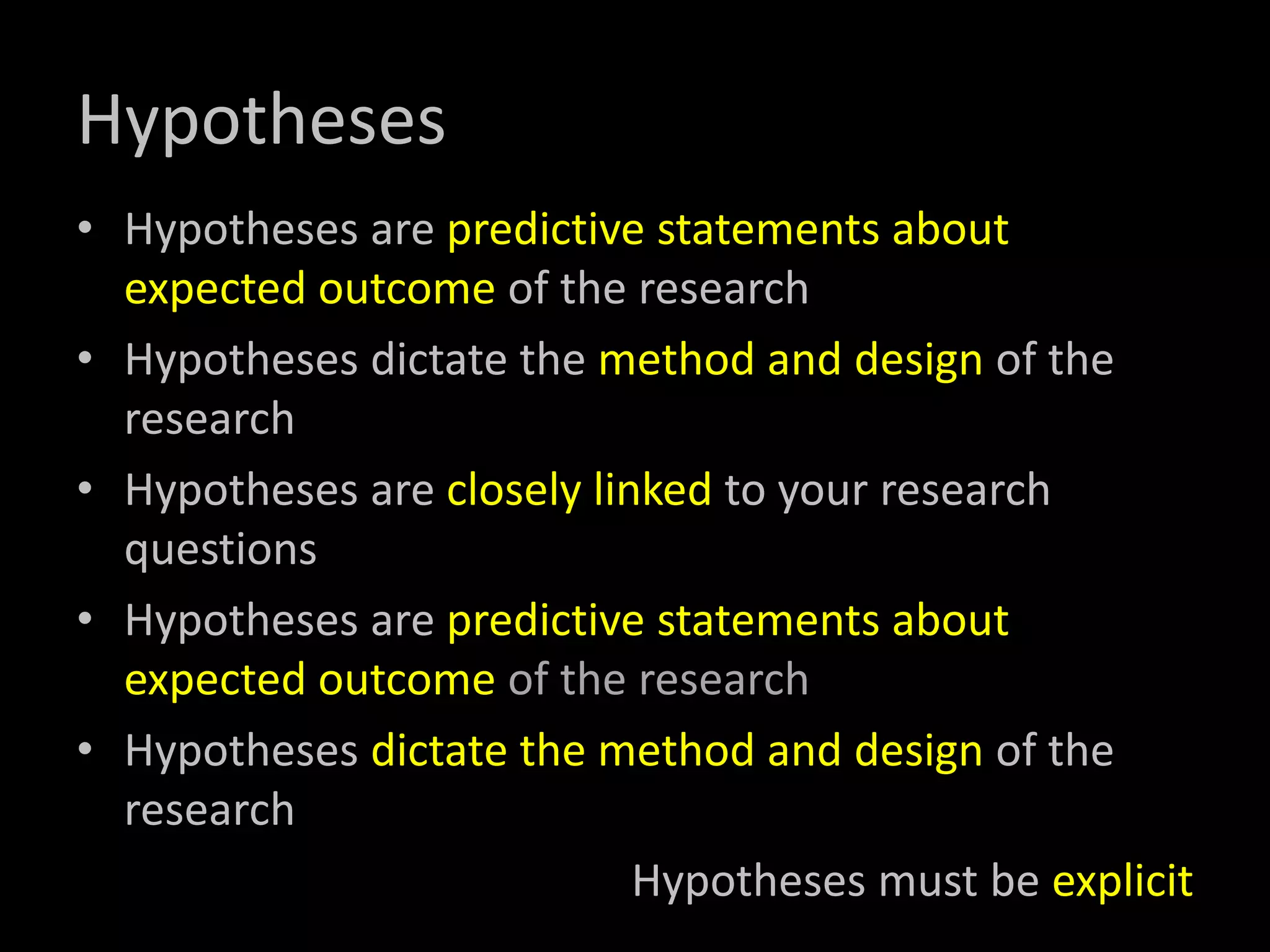 Hypotheses
• Hypotheses are predictive statements about
expected outcome of the research
• Hypotheses dictate the method and design of the
research
• Hypotheses are closely linked to your research
questions
• Hypotheses are predictive statements about
expected outcome of the research
• Hypotheses dictate the method and design of the
research
Hypotheses must be explicit
 