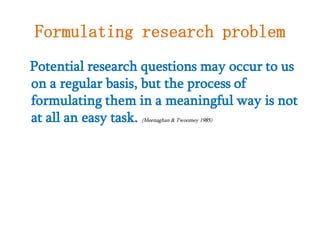 Formulating research problem
Potential research questions may occur to us
on a regular basis, but the process of
formulating them in a meaningful way is not
at all an easy task.
(Meenaghan & Twoomey 1985)

 