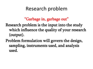 Research problem
“Garbage in, garbage out”
Research problem is the input into the study
which influence the quality of your research
(output).
Problem formulation will govern the design,
sampling, instruments used, and analysis
used.

 
