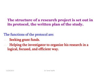 The structure of a research project is set out in
its protocol, the written plan of the study.
The functions of the protocol are:
 Seeking grant funds.
 Helping the investigator to organize his research in a
logical, focused, and efficient way.

11/26/2013

Dr. Tarek Tawfik

 