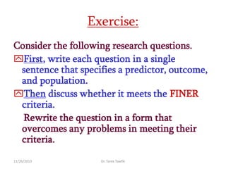 Exercise:
Consider the following research questions.
First, write each question in a single
sentence that specifies a predictor, outcome,
and population.
Then discuss whether it meets the FINER
criteria.
Rewrite the question in a form that
overcomes any problems in meeting their
criteria.
11/26/2013

Dr. Tarek Tawfik

 