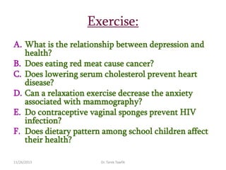 Exercise:
A. What is the relationship between depression and
health?
B. Does eating red meat cause cancer?
C. Does lowering serum cholesterol prevent heart
disease?
D. Can a relaxation exercise decrease the anxiety
associated with mammography?
E. Do contraceptive vaginal sponges prevent HIV
infection?
F. Does dietary pattern among school children affect
their health?
11/26/2013

Dr. Tarek Tawfik

 