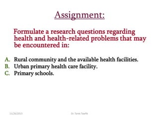 Assignment:
Formulate a research questions regarding
health and health-related problems that may
be encountered in:
A. Rural community and the available health facilities.
B. Urban primary health care facility.
C. Primary schools.

11/26/2013

Dr. Tarek Tawfik

 