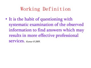 Working Definition
• It is the habit of questioning with
systematic examination of the observed
information to find answers which may
results in more effective professional
services. Kumar R 2005.

 