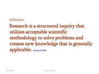 Definition:

Research is a structured inquiry that
utilizes acceptable scientific
methodology to solve problems and
creates new knowledge that is generally
applicable. Grinnell 1993

11/26/2013

Dr. Tarek Tawfik

 