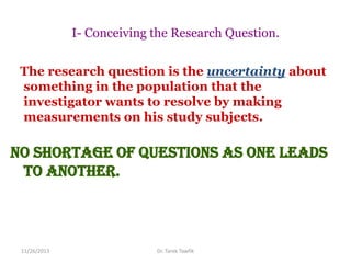I- Conceiving the Research Question.
The research question is the uncertainty about
something in the population that the
investigator wants to resolve by making
measurements on his study subjects.

No shortage of questions as one leads
to another.

11/26/2013

Dr. Tarek Tawfik

 