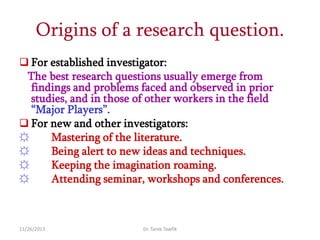 Origins of a research question.
 For established investigator:

The best research questions usually emerge from
findings and problems faced and observed in prior
studies, and in those of other workers in the field
“Major Players”.
 For new and other investigators:
☼
Mastering of the literature.
☼
Being alert to new ideas and techniques.
☼
Keeping the imagination roaming.
☼
Attending seminar, workshops and conferences.

11/26/2013

Dr. Tarek Tawfik

 