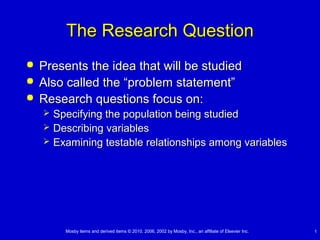 The Research Question




Presents the idea that will be studied
Also called the “problem statement”
Research questions focus on:




Specifying the population being studied
Describing variables
Examining testable relationships among variables

Mosby items and derived items © 2010, 2006, 2002 by Mosby, Inc., an affiliate of Elsevier Inc.

1

 