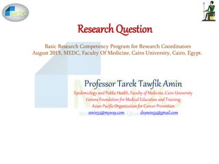 Research Question
Professor Tarek Tawfik Amin
Epidemiology and Public Health, Faculty of Medicine, Cairo University
Geneva Foundation for Medical Education and Training
Asian Pacific Organization for Cancer Prevention
amin55@myway.com dramin55@gmail.com
Basic Research Competency Program for Research Coordinators
August 2015, MEDC, Faculty Of Medicine, Cairo University, Cairo, Egypt.
 