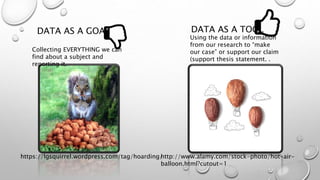 DATA AS A GOAL DATA AS A TOOL
https://lgsquirrel.wordpress.com/tag/hoarding/http://www.alamy.com/stock-photo/hot-air-
balloon.html?cutout=1
Using the data or information
from our research to “make
our case” or support our claim
(support thesis statement. .
Collecting EVERYTHING we can
find about a subject and
reporting it.