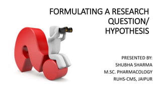 FORMULATING A RESEARCH
QUESTION/
HYPOTHESIS
PRESENTED BY:
SHUBHA SHARMA
M.SC. PHARMACOLOGY
RUHS-CMS, JAIPUR
 