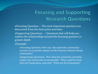 ●Focusing Question -- The most important question you
discovered from the three prior activities.
●Supporting Questions -- Questions that will help you
explore the relationships around the focusing question in
greater depth.
●Example
●Focusing Question: How can the university community
increase its economic impact on the Florence-Muscle Shoals
community?
●Supporting Questions: How does the university currently
impact the community economically? What could be done
that isn’t being done, and why? What are the limitations?
 