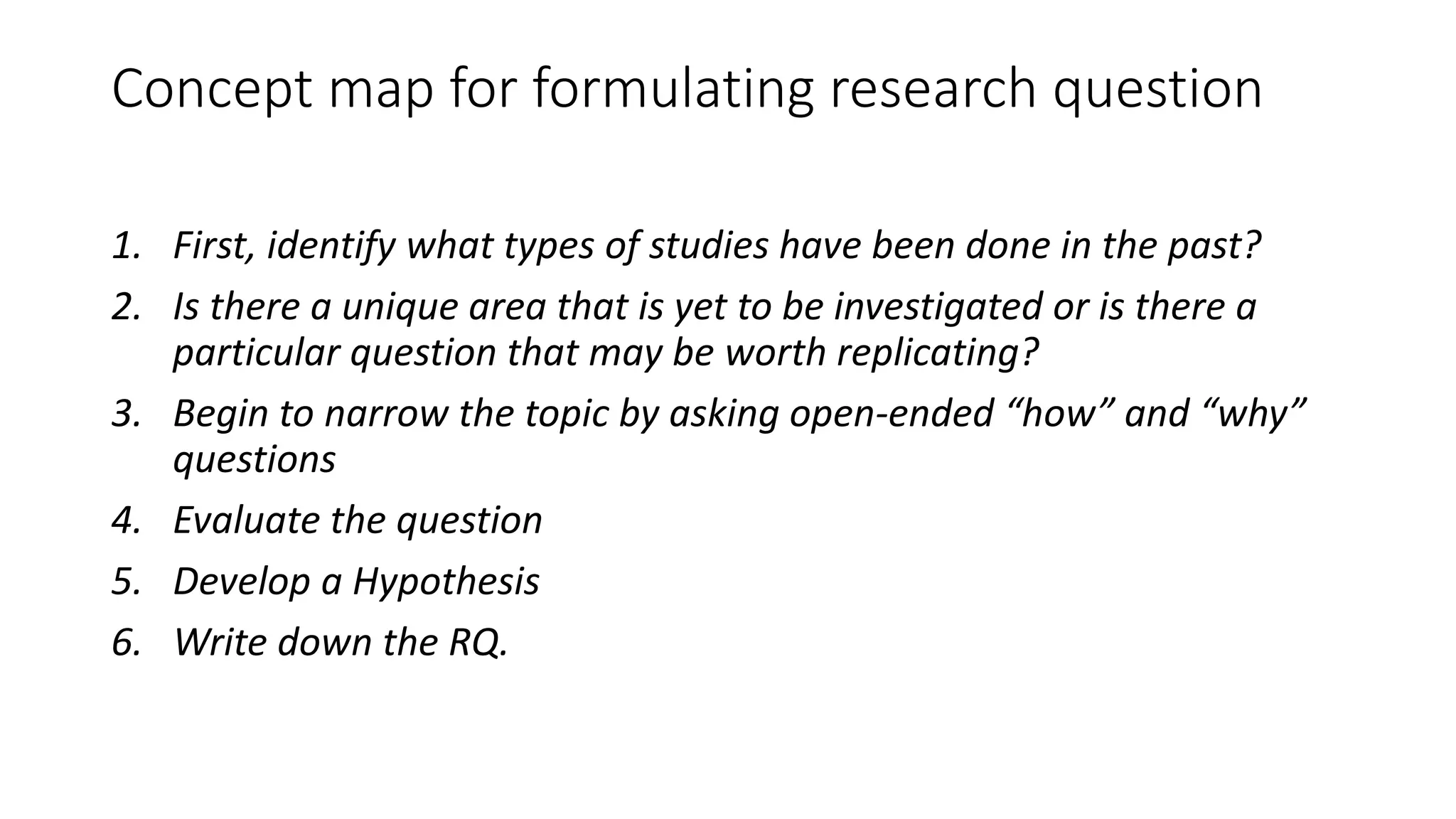 Concept map for formulating research question
1. First, identify what types of studies have been done in the past?
2. Is there a unique area that is yet to be investigated or is there a
particular question that may be worth replicating?
3. Begin to narrow the topic by asking open-ended “how” and “why”
questions
4. Evaluate the question
5. Develop a Hypothesis
6. Write down the RQ.
 