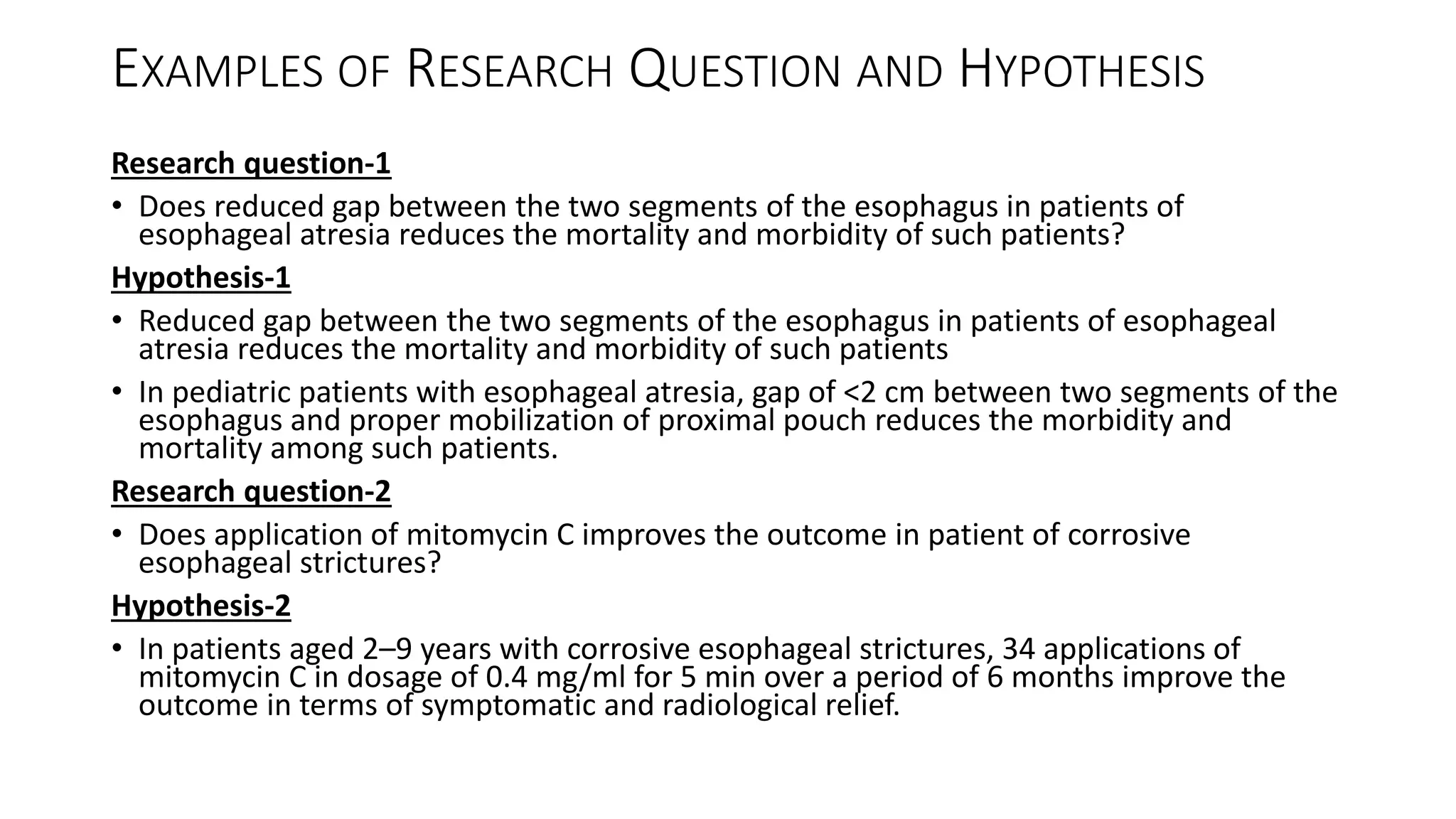 EXAMPLES OF RESEARCH QUESTION AND HYPOTHESIS
Research question-1
• Does reduced gap between the two segments of the esophagus in patients of
esophageal atresia reduces the mortality and morbidity of such patients?
Hypothesis-1
• Reduced gap between the two segments of the esophagus in patients of esophageal
atresia reduces the mortality and morbidity of such patients
• In pediatric patients with esophageal atresia, gap of <2 cm between two segments of the
esophagus and proper mobilization of proximal pouch reduces the morbidity and
mortality among such patients.
Research question-2
• Does application of mitomycin C improves the outcome in patient of corrosive
esophageal strictures?
Hypothesis-2
• In patients aged 2–9 years with corrosive esophageal strictures, 34 applications of
mitomycin C in dosage of 0.4 mg/ml for 5 min over a period of 6 months improve the
outcome in terms of symptomatic and radiological relief.
 