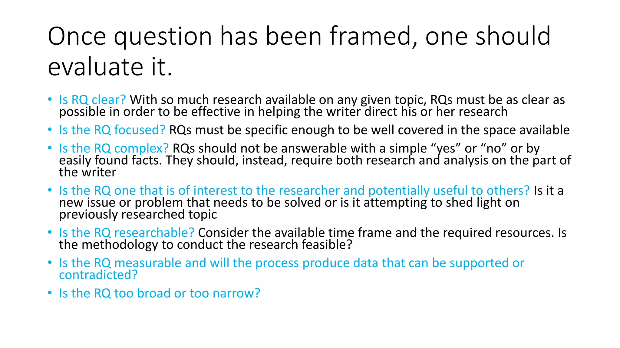 Once question has been framed, one should
evaluate it.
• Is RQ clear? With so much research available on any given topic, RQs must be as clear as
possible in order to be effective in helping the writer direct his or her research
• Is the RQ focused? RQs must be specific enough to be well covered in the space available
• Is the RQ complex? RQs should not be answerable with a simple “yes” or “no” or by
easily found facts. They should, instead, require both research and analysis on the part of
the writer
• Is the RQ one that is of interest to the researcher and potentially useful to others? Is it a
new issue or problem that needs to be solved or is it attempting to shed light on
previously researched topic
• Is the RQ researchable? Consider the available time frame and the required resources. Is
the methodology to conduct the research feasible?
• Is the RQ measurable and will the process produce data that can be supported or
contradicted?
• Is the RQ too broad or too narrow?
 