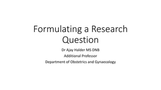 Formulating a Research
Question
Dr Ajay Halder MS DNB
Additional Professor
Department of Obstetrics and Gynaecology
 