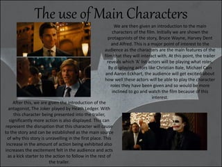 We are then given an introduction to the main
characters of the film. Initially we are shown the
protagonists of the story, Bruce Wayne, Harvey Dent
and Alfred. This is a major point of interest to the
audience as the characters are the main features of the
film that they will interact with. At this point, the trailer
reveals which ‘A’ list actors will be playing what roles.
By displaying actors like Christian Bale, Michael Cain
and Aaron Eckhart, the audience will get excited about
how well these actors will be able to play the character
roles they have been given and so would be more
inclined to go and watch the film because of this
interest.
After this, we are given the introduction of the
antagonist, The Joker played by Heath Ledger. With
this character being presented into the trailer,
significantly more action is also displayed. This can
represent the disruption that this character will cause
to the story and can be established as the main source
of why this story is unravelling in the first place. This
increase in the amount of action being exhibited also
increases the excitement felt in the audience and acts
as a kick starter to the action to follow in the rest of
the trailer.
The use of Main Characters
 
