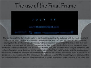The use of the Final Frame
The last frame of the Dark Knight trailer is significant in providing the audience with the most important
information about the film as it contains the release date, July 18th. This has been left until last to be
displayed as the producers want to make sure that the audience remember the date so that they can
schedule to go and watch it later. By positioning the date in the middle of the screen, it makes it more
prominent to the audience and so it is easier for them to read, and therefore more likely to remember. The
other information being displayed on the screen is the official ‘dark night’ website and the producers and
distributors. These have been placed underneath the release date as this information is not as important to
get across as the release date. This encourages the audience to watch the film as they have been given the
necessary information to watch it. They do not have to search around and make a massive effort to do this.
 