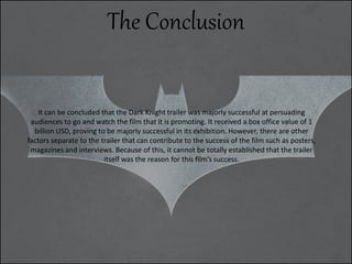 The Conclusion
It can be concluded that the Dark Knight trailer was majorly successful at persuading
audiences to go and watch the film that it is promoting. It received a box office value of 1
billion USD, proving to be majorly successful in its exhibition. However, there are other
factors separate to the trailer that can contribute to the success of the film such as posters,
magazines and interviews. Because of this, it cannot be totally established that the trailer
itself was the reason for this film’s success.
 