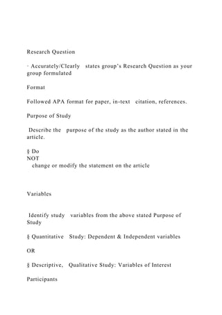 Research Question
· Accurately/Clearly states group’s Research Question as your
group formulated
Format
Followed APA format for paper, in-text citation, references.
Purpose of Study
Describe the purpose of the study as the author stated in the
article.
§ Do
NOT
change or modify the statement on the article
Variables
Identify study variables from the above stated Purpose of
Study
§ Quantitative Study: Dependent & Independent variables
OR
§ Descriptive, Qualitative Study: Variables of Interest
Participants
 