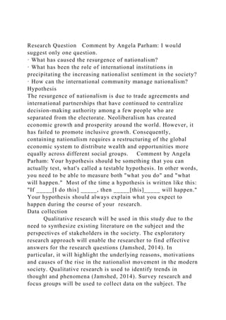 Research Question Comment by Angela Parham: I would
suggest only one question.
· What has caused the resurgence of nationalism?
· What has been the role of international institutions in
precipitating the increasing nationalist sentiment in the society?
· How can the international community manage nationalism?
Hypothesis
The resurgence of nationalism is due to trade agreements and
international partnerships that have continued to centralize
decision-making authority among a few people who are
separated from the electorate. Neoliberalism has created
economic growth and prosperity around the world. However, it
has failed to promote inclusive growth. Consequently,
containing nationalism requires a restructuring of the global
economic system to distribute wealth and opportunities more
equally across different social groups. Comment by Angela
Parham: Your hypothesis should be something that you can
actually test, what's called a testable hypothesis. In other words,
you need to be able to measure both "what you do" and "what
will happen." Most of the time a hypothesis is written like this:
"If _____[I do this] _____, then _____[this]_____ will happen."
Your hypothesis should always explain what you expect to
happen during the course of your research.
Data collection
Qualitative research will be used in this study due to the
need to synthesize existing literature on the subject and the
perspectives of stakeholders in the society. The exploratory
research approach will enable the researcher to find effective
answers for the research questions (Jamshed, 2014). In
particular, it will highlight the underlying reasons, motivations
and causes of the rise in the nationalist movement in the modern
society. Qualitative research is used to identify trends in
thought and phenomena (Jamshed, 2014). Survey research and
focus groups will be used to collect data on the subject. The
 