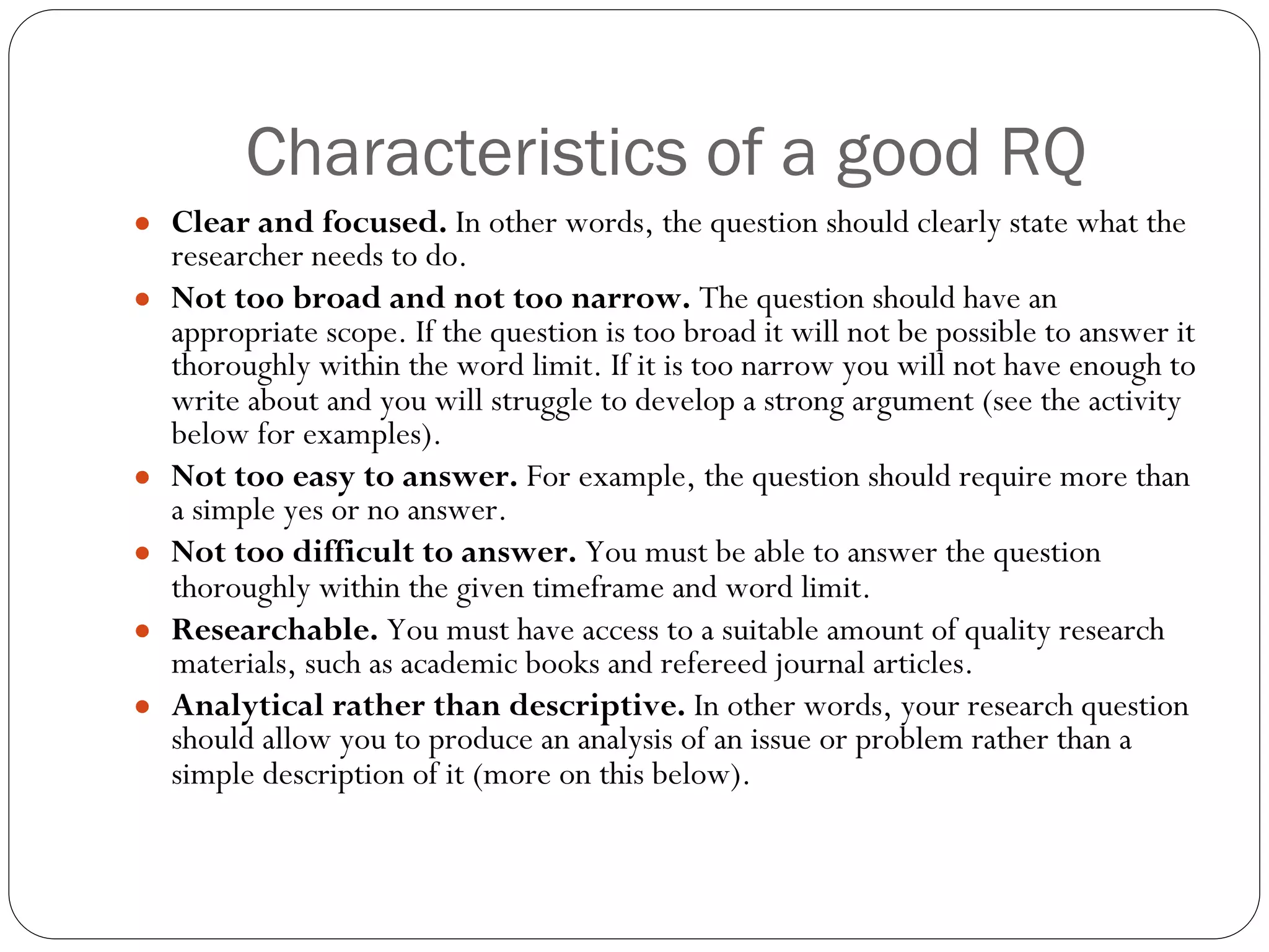 Characteristics of a good RQ
● Clear and focused. In other words, the question should clearly state what the
researcher needs to do.
● Not too broad and not too narrow. The question should have an
appropriate scope. If the question is too broad it will not be possible to answer it
thoroughly within the word limit. If it is too narrow you will not have enough to
write about and you will struggle to develop a strong argument (see the activity
below for examples).
● Not too easy to answer. For example, the question should require more than
a simple yes or no answer.
● Not too difficult to answer. You must be able to answer the question
thoroughly within the given timeframe and word limit.
● Researchable. You must have access to a suitable amount of quality research
materials, such as academic books and refereed journal articles.
● Analytical rather than descriptive. In other words, your research question
should allow you to produce an analysis of an issue or problem rather than a
simple description of it (more on this below).
 