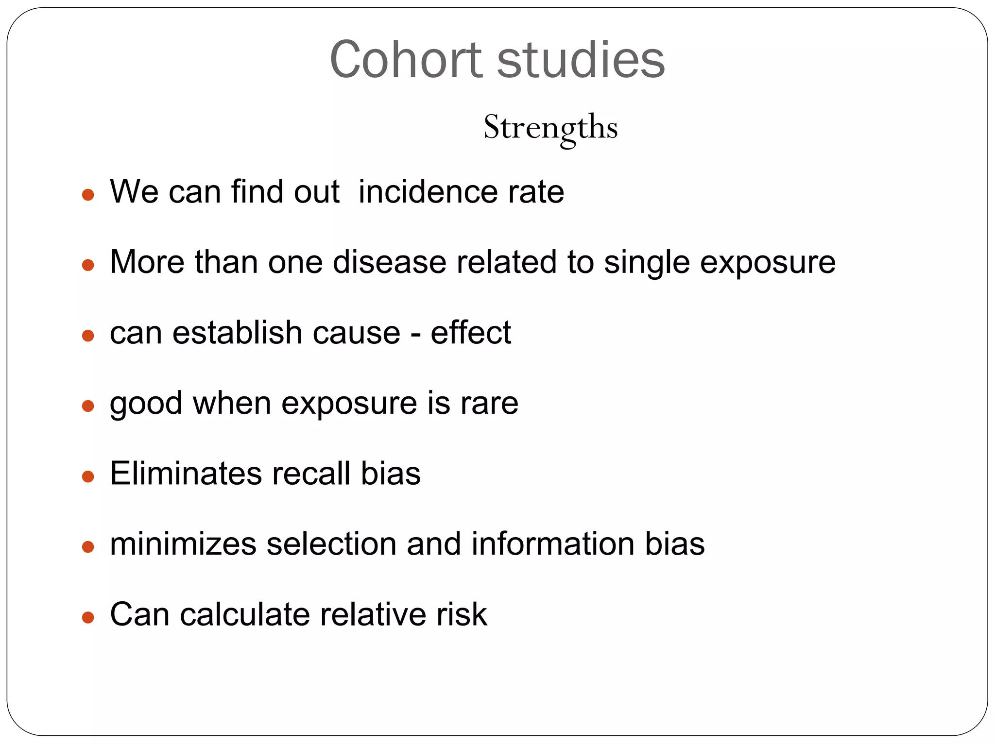 Cohort studies
Strengths
● We can find out incidence rate
● More than one disease related to single exposure
● can establish cause - effect
● good when exposure is rare
● Eliminates recall bias
● minimizes selection and information bias
● Can calculate relative risk
 