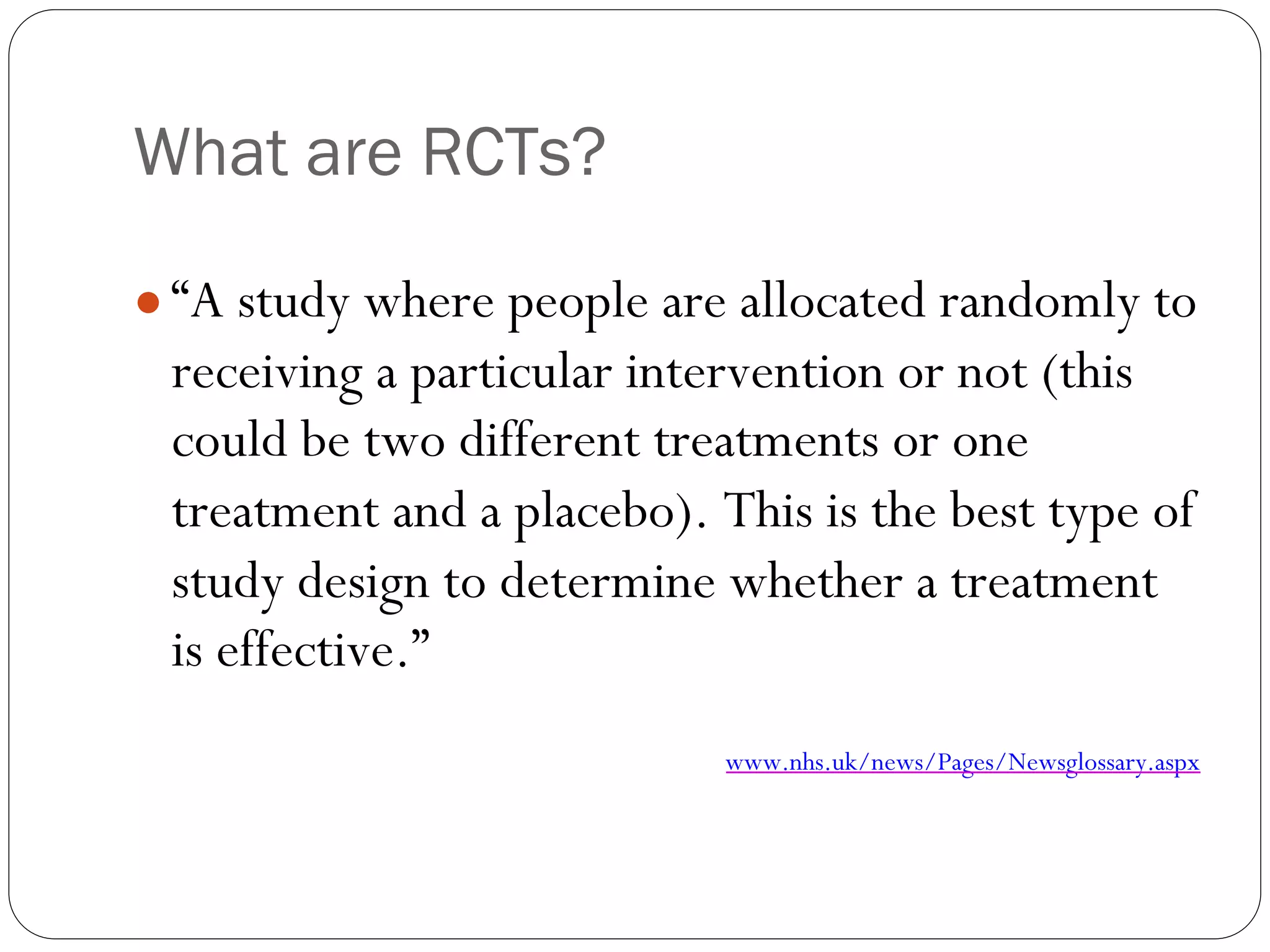 What are RCTs?
● “A study where people are allocated randomly to
receiving a particular intervention or not (this
could be two different treatments or one
treatment and a placebo). This is the best type of
study design to determine whether a treatment
is effective.”
www.nhs.uk/news/Pages/Newsglossary.aspx
 