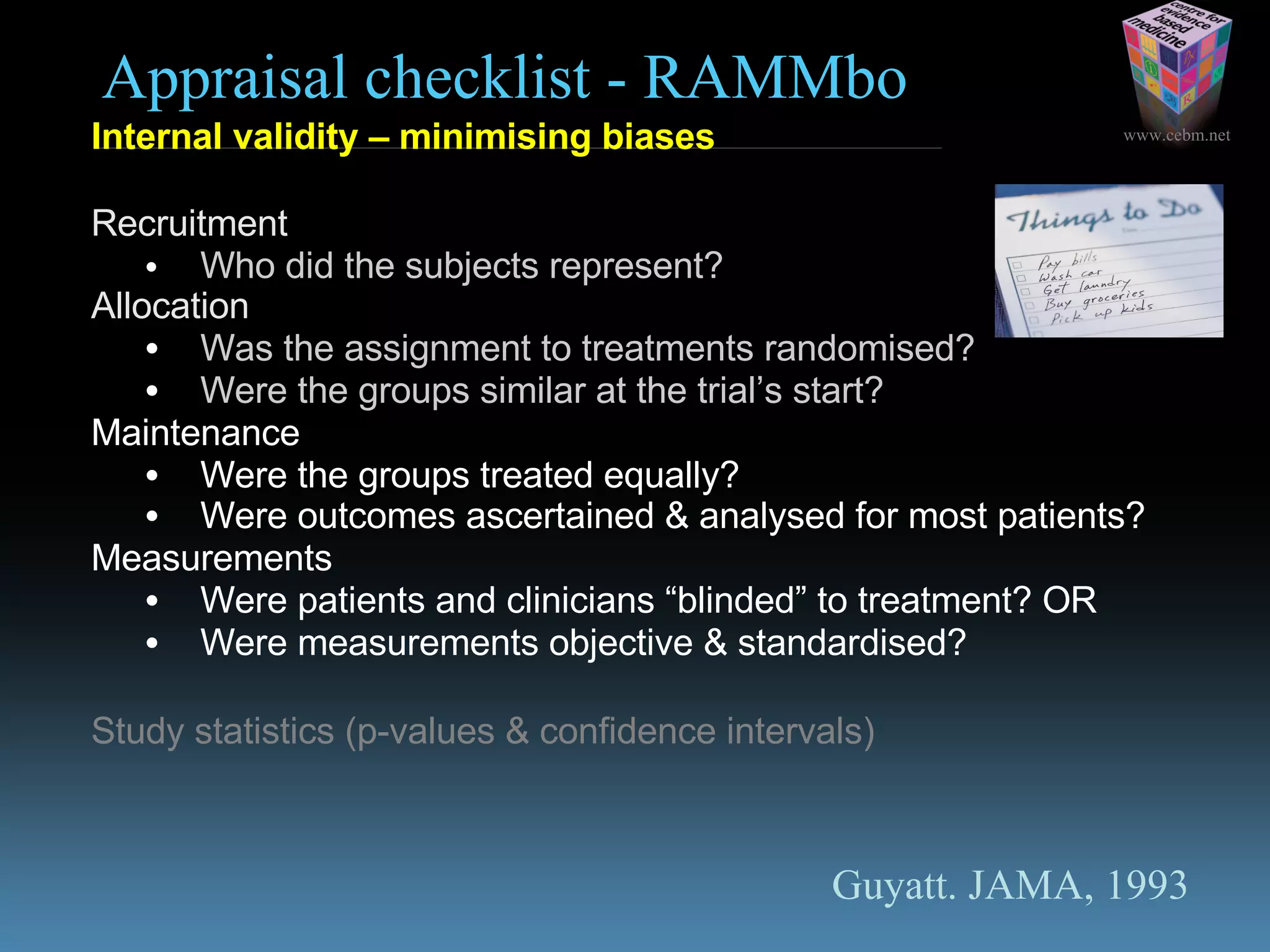 www.cebm.net
Appraisal checklist - RAMMbo
Internal validity – minimising biases
Recruitment
• Who did the subjects represent?
Allocation
• Was the assignment to treatments randomised?
• Were the groups similar at the trial’s start?
Maintenance
• Were the groups treated equally?
• Were outcomes ascertained & analysed for most patients?
Measurements
• Were patients and clinicians “blinded” to treatment? OR
• Were measurements objective & standardised?
Study statistics (p-values & confidence intervals)
Guyatt. JAMA, 1993
 